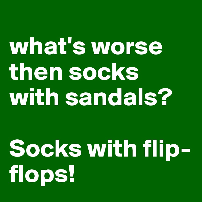 
what's worse then socks with sandals? 

Socks with flip-flops!