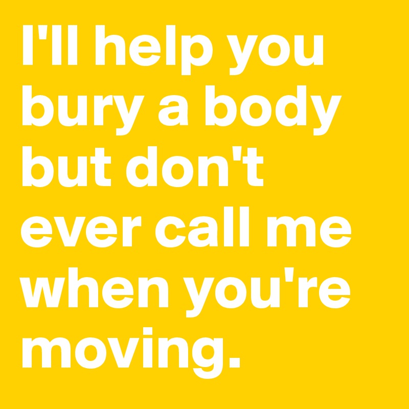 I'll help you bury a body but don't ever call me when you're moving. 