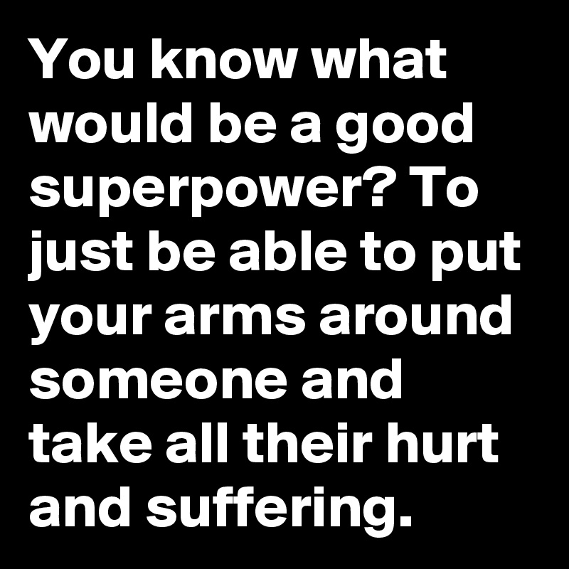 You know what would be a good superpower? To just be able to put your arms around someone and take all their hurt and suffering.