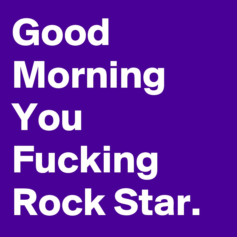 Good Morning You Fucking Rock Star.