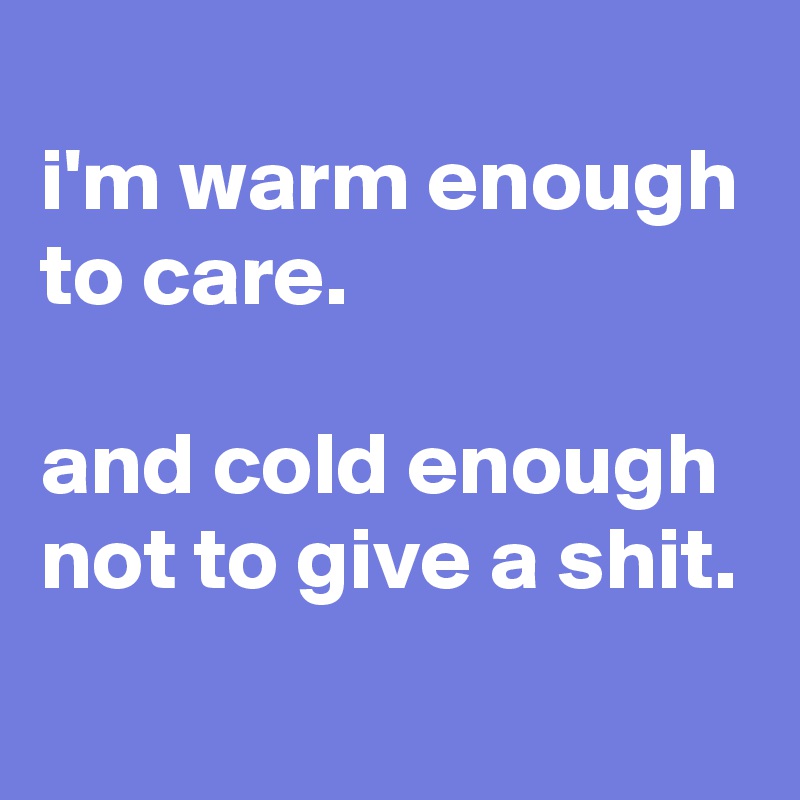 
i'm warm enough to care.

and cold enough not to give a shit.

