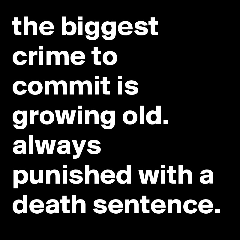 the biggest crime to commit is growing old.
always punished with a death sentence.