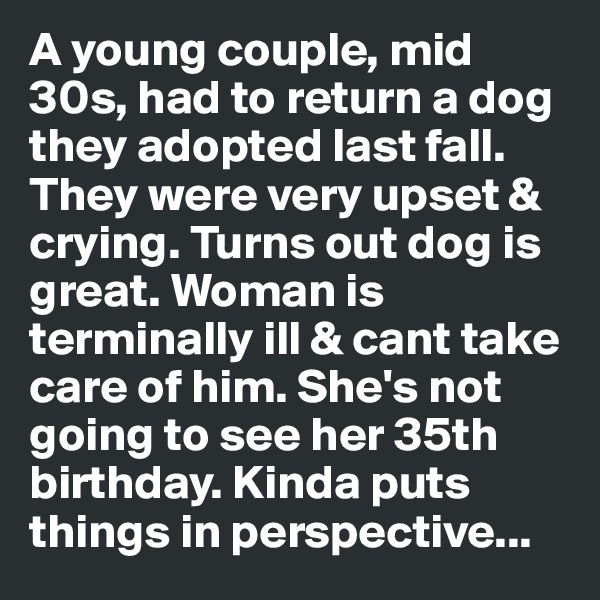 A young couple, mid 30s, had to return a dog they adopted last fall. They were very upset & crying. Turns out dog is great. Woman is terminally ill & cant take care of him. She's not going to see her 35th birthday. Kinda puts things in perspective...