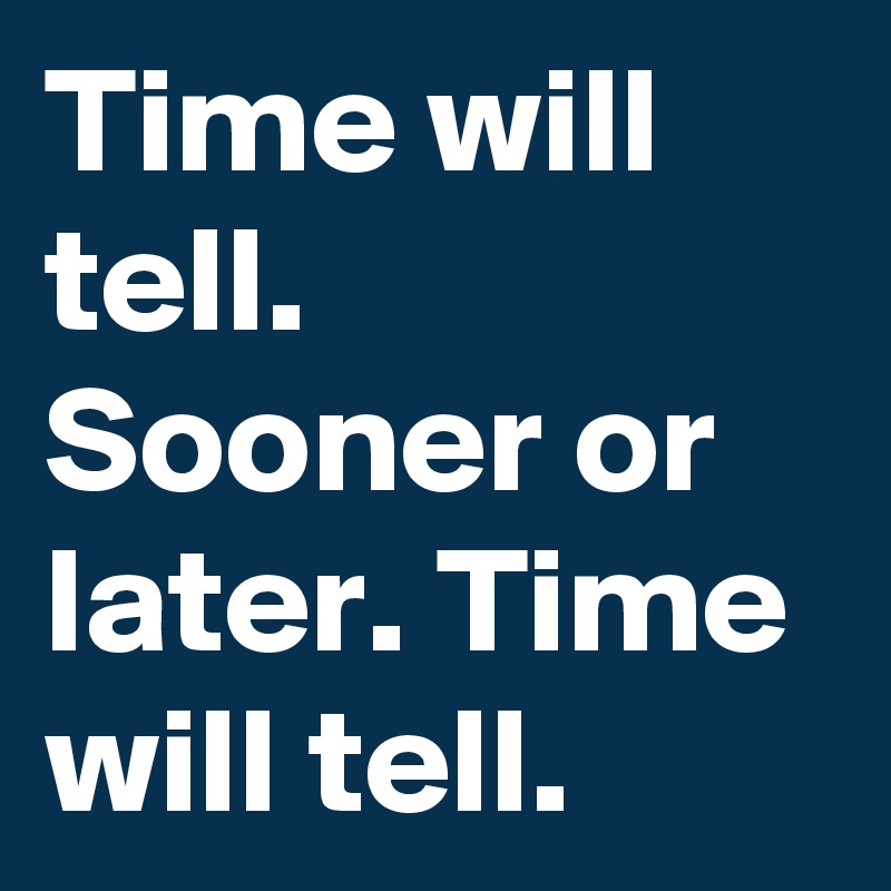 Time will tell. Sooner or later. Time will tell. 