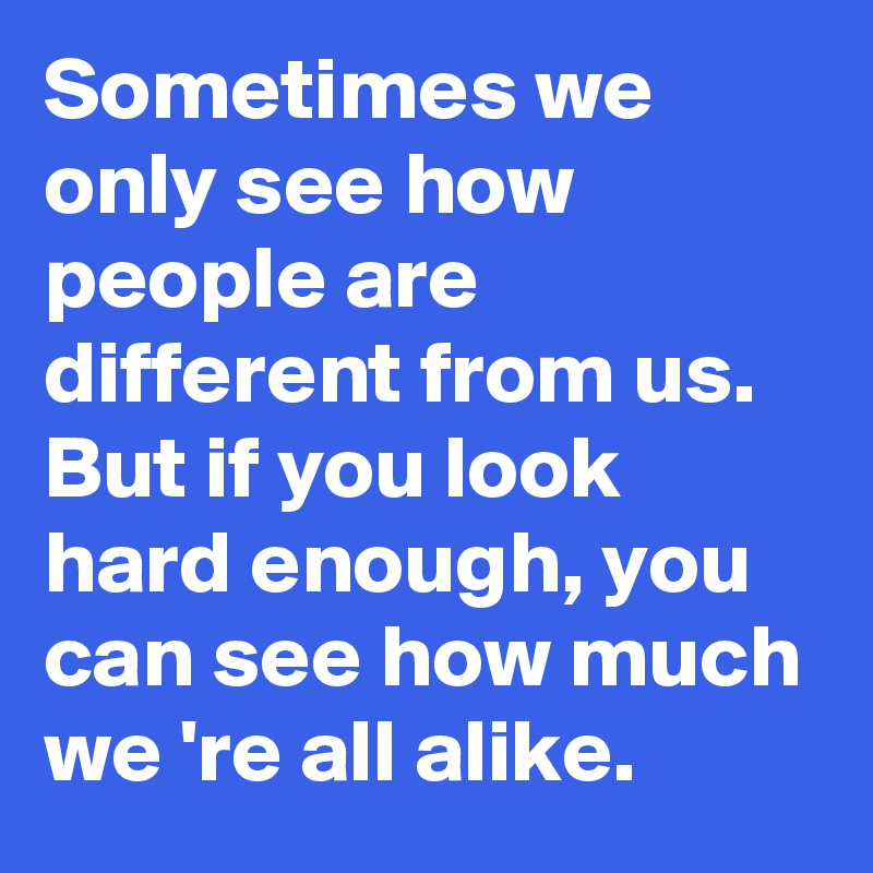 Sometimes we only see how people are different from us. But if you look hard enough, you can see how much we 're all alike.