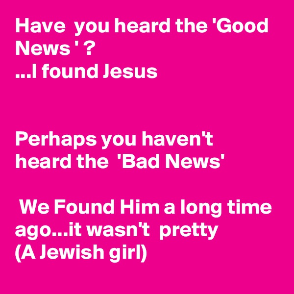 Have  you heard the 'Good News ' ?
...I found Jesus


Perhaps you haven't  heard the  'Bad News'

 We Found Him a long time ago...it wasn't  pretty
(A Jewish girl)