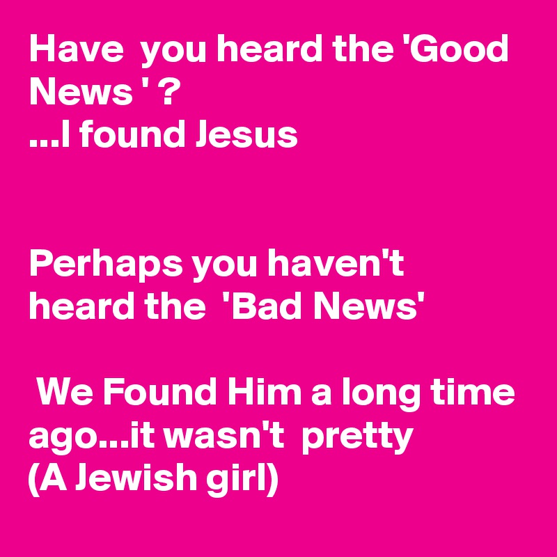 Have  you heard the 'Good News ' ?
...I found Jesus


Perhaps you haven't  heard the  'Bad News'

 We Found Him a long time ago...it wasn't  pretty
(A Jewish girl)
