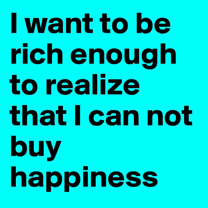 I want to be rich enough to realize that I can not buy happiness