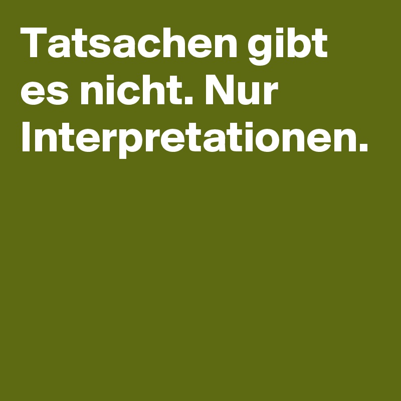 Tatsachen gibt es nicht. Nur Interpretationen.