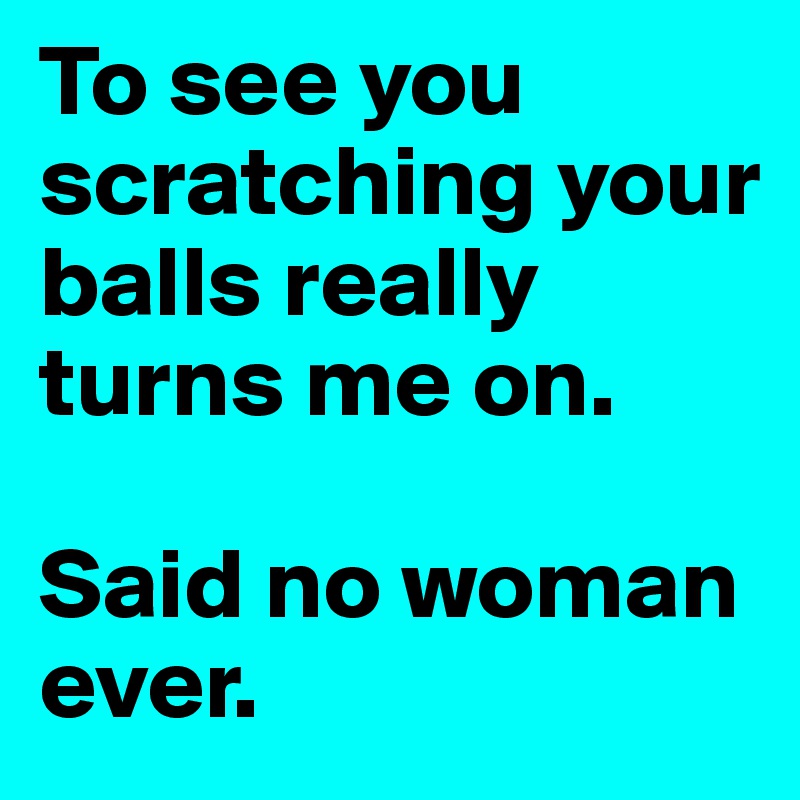 To see you scratching your balls really turns me on. 

Said no woman ever.