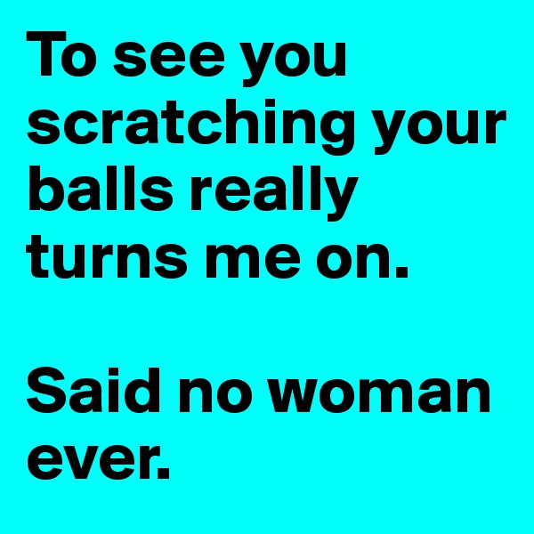 To see you scratching your balls really turns me on. 

Said no woman ever.
