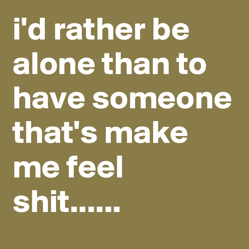 i'd rather be alone than to have someone that's make me feel shit......