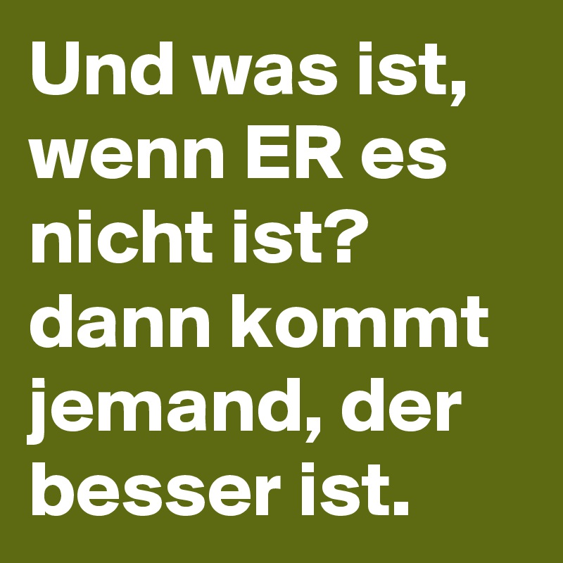 Und was ist, wenn ER es nicht ist?
dann kommt jemand, der besser ist. 