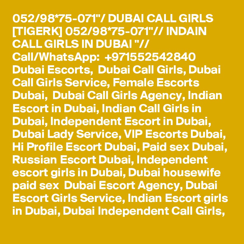 052/98*75-071"/ DUBAI CALL GIRLS [TIGERK] 052/98*75-071"// INDAIN CALL GIRLS IN DUBAI "// Call/WhatsApp:  +971552542840 
Dubai Escorts,  Dubai Call Girls, Dubai Call Girls Service, Female Escorts Dubai,  Dubai Call Girls Agency, Indian Escort in Dubai, Indian Call Girls in Dubai, Independent Escort in Dubai, Dubai Lady Service, VIP Escorts Dubai, Hi Profile Escort Dubai, Paid sex Dubai, Russian Escort Dubai, Independent escort girls in Dubai, Dubai housewife paid sex  Dubai Escort Agency, Dubai Escort Girls Service, Indian Escort girls in Dubai, Dubai Independent Call Girls, 