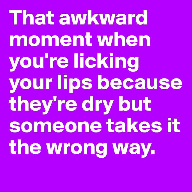 That awkward moment when you're licking your lips because they're dry but someone takes it the wrong way.