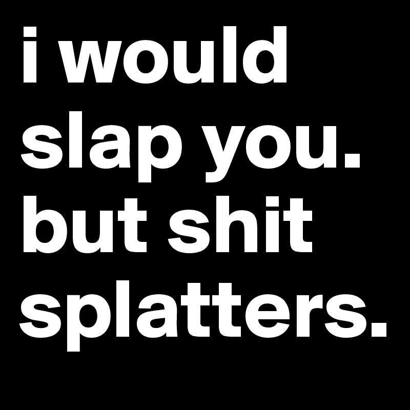 i would slap you. but shit splatters. 