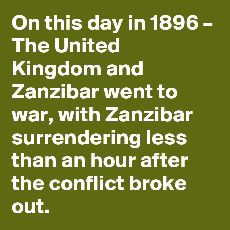 On this day in 1896 – The United Kingdom and Zanzibar went to war, with Zanzibar surrendering less than an hour after the conflict broke out.