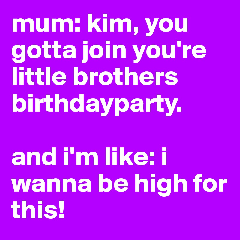 mum: kim, you gotta join you're little brothers birthdayparty.

and i'm like: i wanna be high for this!