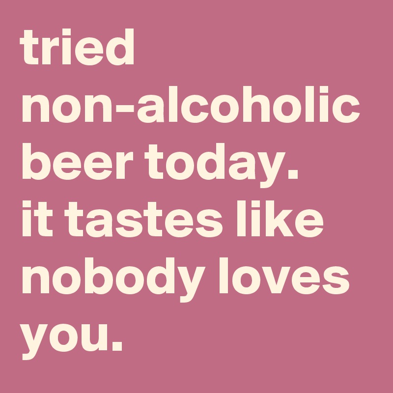 tried non-alcoholic beer today.
it tastes like nobody loves you.