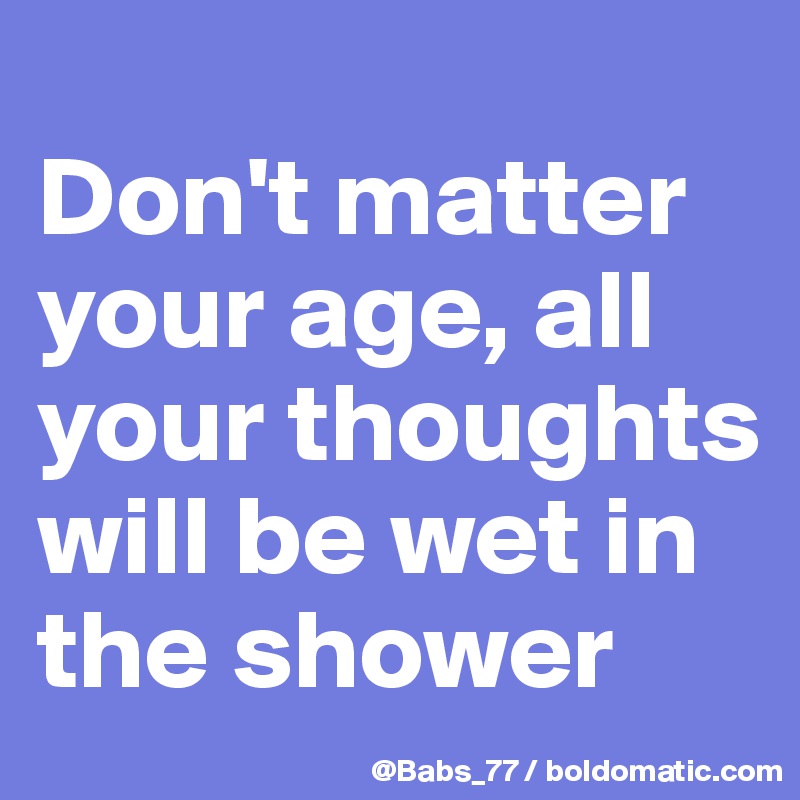 
Don't matter your age, all your thoughts will be wet in the shower