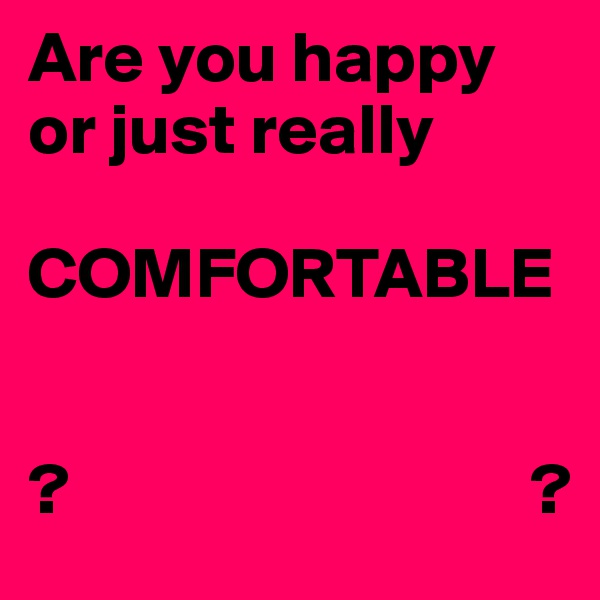 Are you happy or just really 

COMFORTABLE 


?                                ?