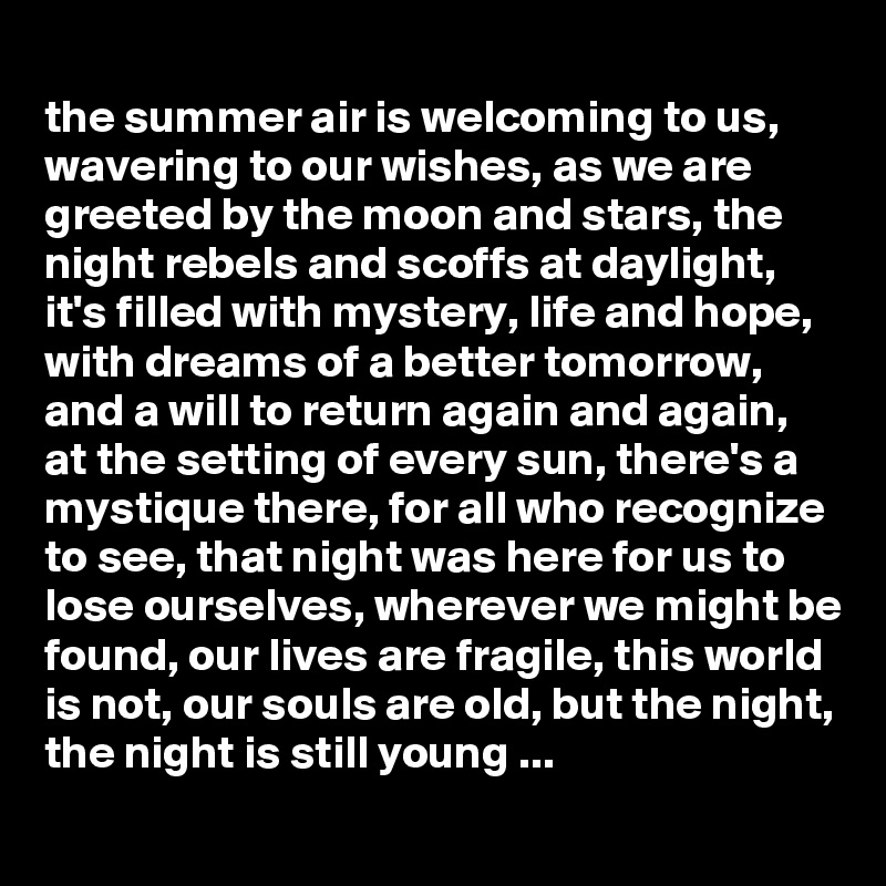 
the summer air is welcoming to us, wavering to our wishes, as we are greeted by the moon and stars, the night rebels and scoffs at daylight, it's filled with mystery, life and hope, with dreams of a better tomorrow, and a will to return again and again, at the setting of every sun, there's a mystique there, for all who recognize to see, that night was here for us to lose ourselves, wherever we might be found, our lives are fragile, this world is not, our souls are old, but the night, the night is still young ...
