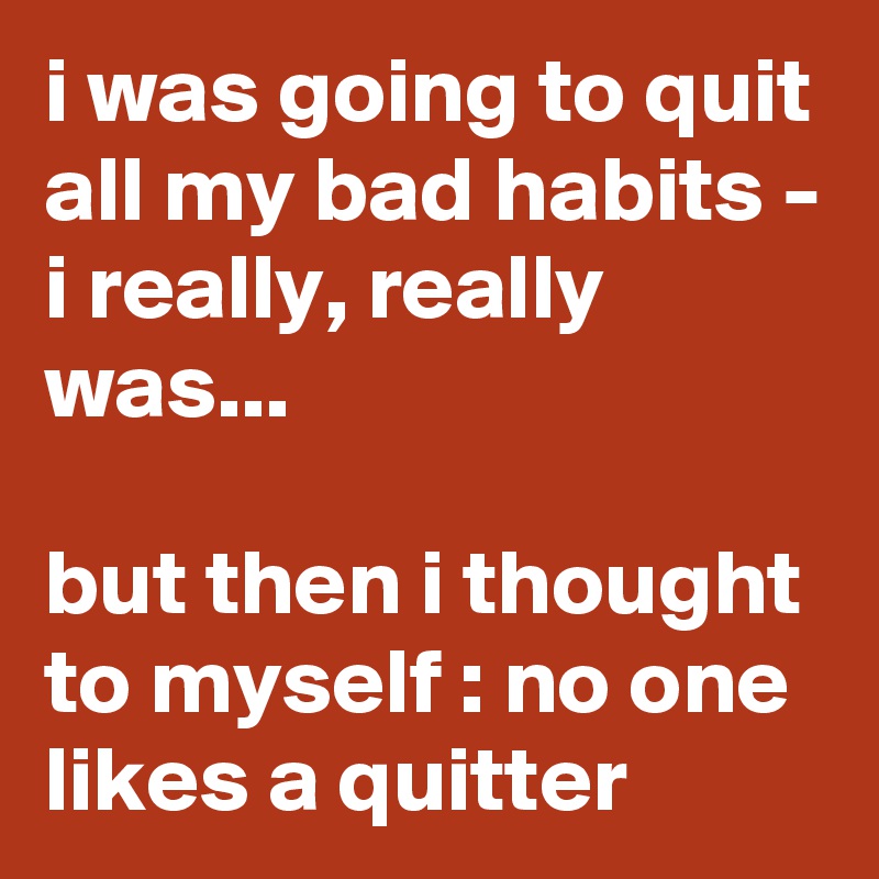 i was going to quit all my bad habits - i really, really was...

but then i thought to myself : no one likes a quitter