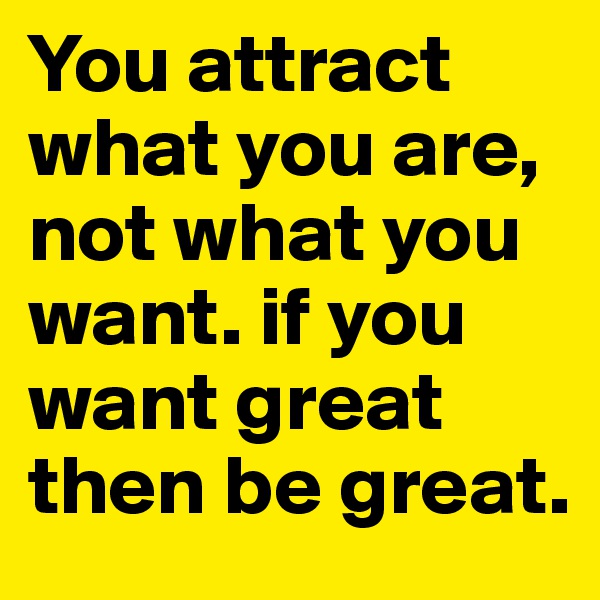 You attract what you are, not what you want. if you want great then be great.