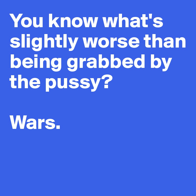 You know what's slightly worse than being grabbed by the pussy? 

Wars. 


