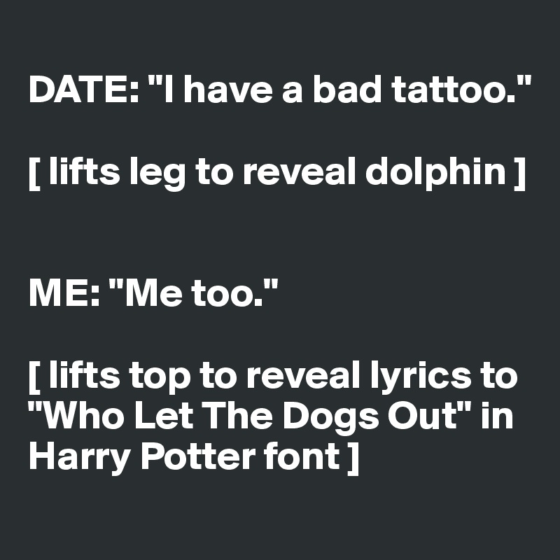 
DATE: "I have a bad tattoo."

[ lifts leg to reveal dolphin ]


ME: "Me too."

[ lifts top to reveal lyrics to "Who Let The Dogs Out" in Harry Potter font ]
