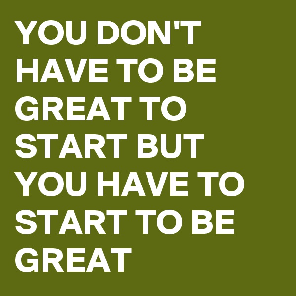 YOU DON'T HAVE TO BE GREAT TO START BUT YOU HAVE TO START TO BE GREAT 