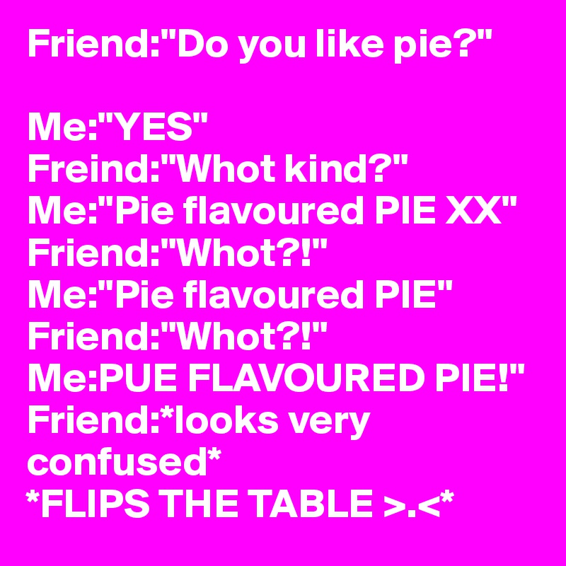 Friend:"Do you like pie?"

Me:"YES"
Freind:"Whot kind?"
Me:"Pie flavoured PIE XX"
Friend:"Whot?!"
Me:"Pie flavoured PIE"
Friend:"Whot?!"
Me:PUE FLAVOURED PIE!"
Friend:*looks very confused*
*FLIPS THE TABLE >.<*
