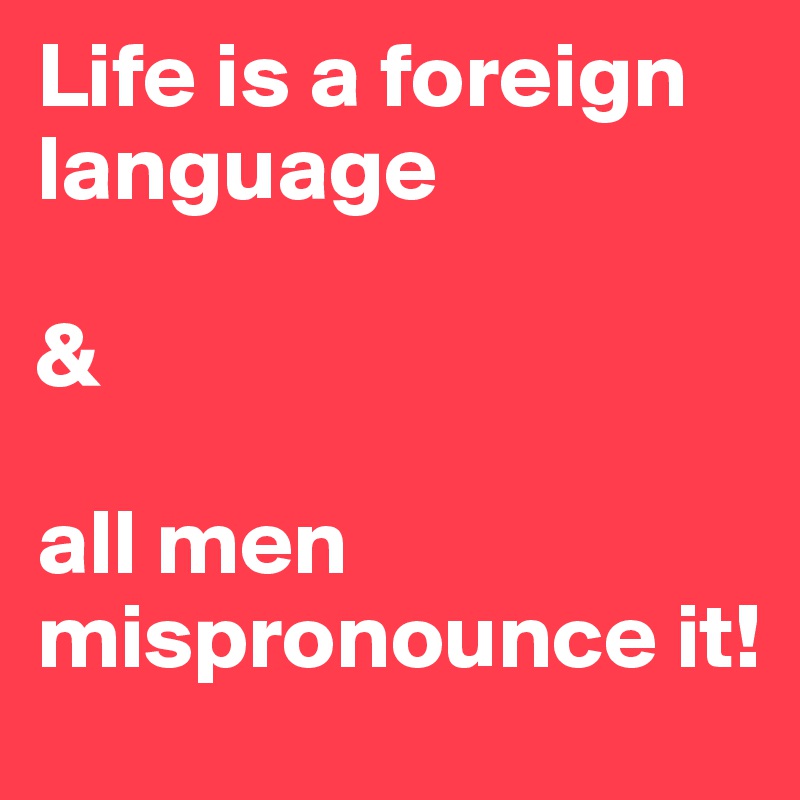 Life is a foreign language

&

all men mispronounce it!