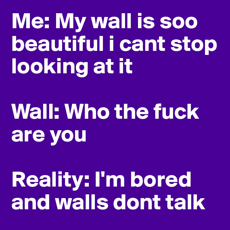 Me: My wall is soo beautiful i cant stop looking at it

Wall: Who the fuck are you

Reality: I'm bored and walls dont talk