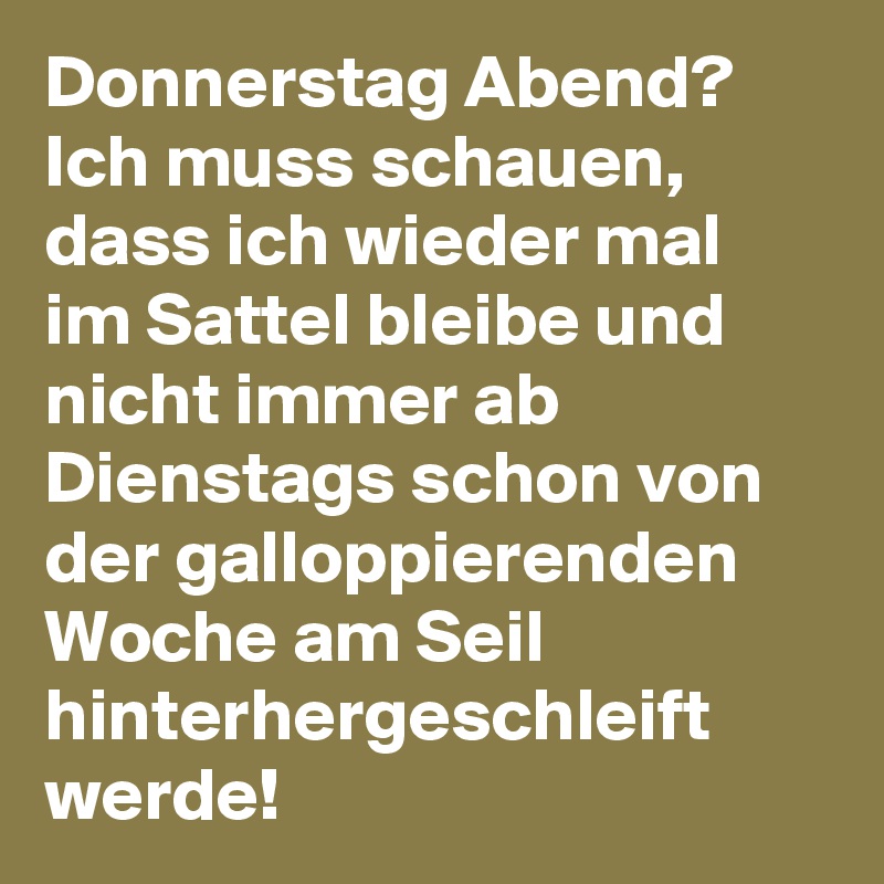 Donnerstag Abend? Ich muss schauen, dass ich wieder mal im Sattel bleibe und nicht immer ab Dienstags schon von der galloppierenden Woche am Seil hinterhergeschleift werde!