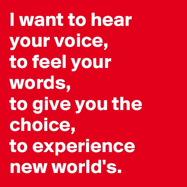 I want to hear your voice,
to feel your words,
to give you the choice,
to experience new world's.