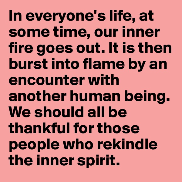 In everyone's life, at some time, our inner fire goes out. It is then burst into flame by an encounter with another human being. We should all be thankful for those people who rekindle the inner spirit.