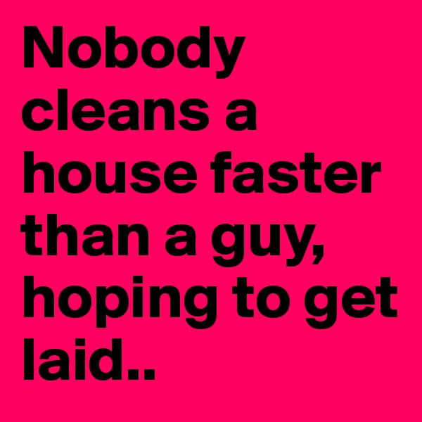Nobody cleans a house faster than a guy, hoping to get laid..