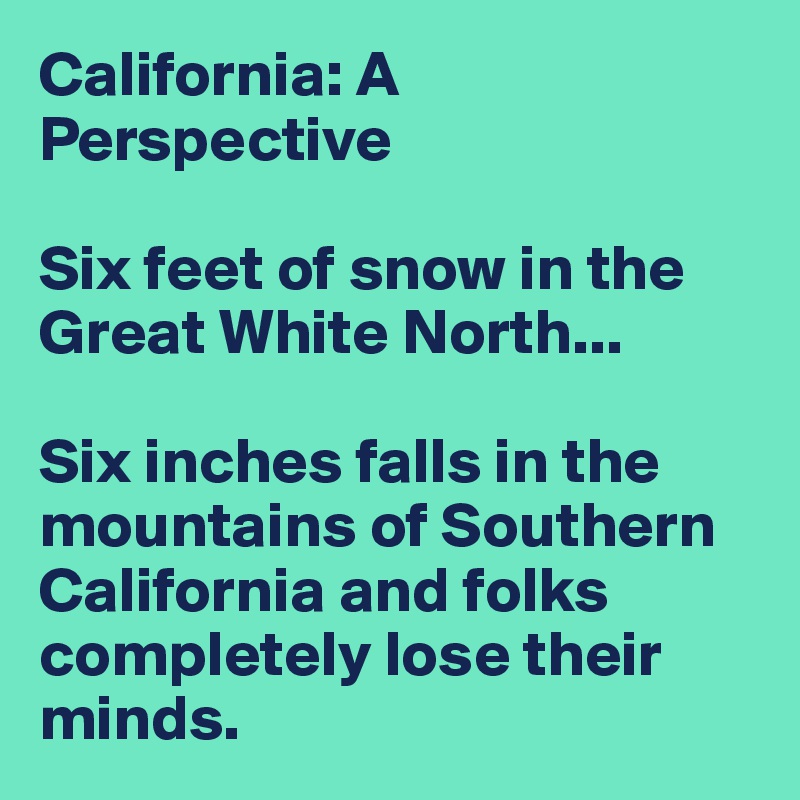 California: A Perspective

Six feet of snow in the Great White North...

Six inches falls in the mountains of Southern California and folks completely lose their minds.
