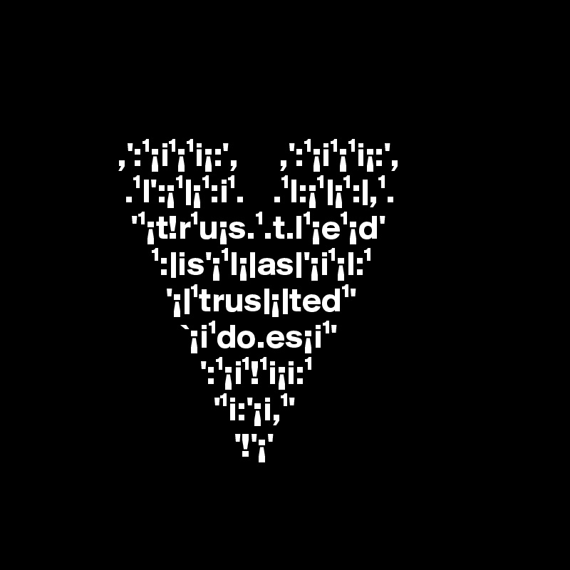 


             ,':¹¡i¹¡¹i¡:',      ,':¹¡i¹¡¹i¡:',                                  .¹l':¡¹|¡¹:i¹.    .¹l:¡¹|¡¹:|,¹.                                    '¹¡t!r¹u¡s.¹.t.l¹¡e¹¡d'                                        ¹:|is'¡¹l¡|as|'¡i¹¡l:¹                                            '¡|¹trus|¡|ted¹' 
                      `¡i¹do.es¡i¹'
                         ':¹¡i¹!¹i¡i:¹
                           '¹i:'¡i,¹'
                              '!'¡'

