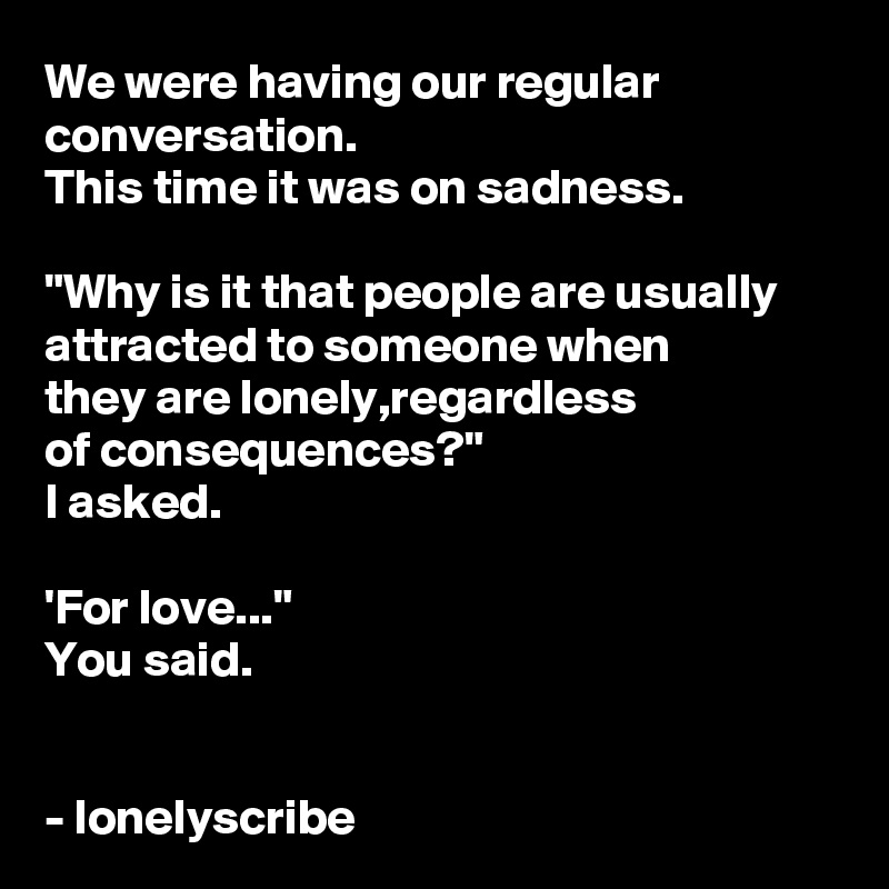 We were having our regular conversation.
This time it was on sadness.

"Why is it that people are usually attracted to someone when 
they are lonely,regardless 
of consequences?"
I asked.

'For love..."
You said.


- lonelyscribe 