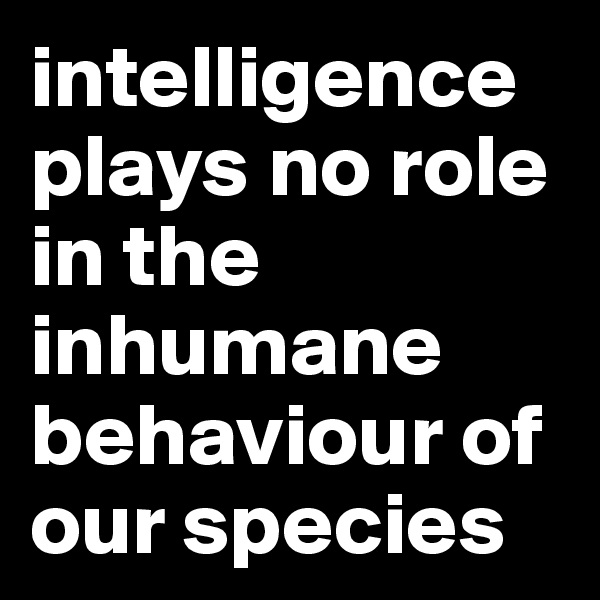 intelligence plays no role in the inhumane behaviour of our species