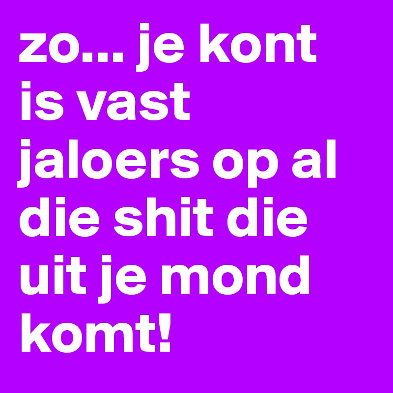zo... je kont is vast jaloers op al die shit die uit je mond komt!