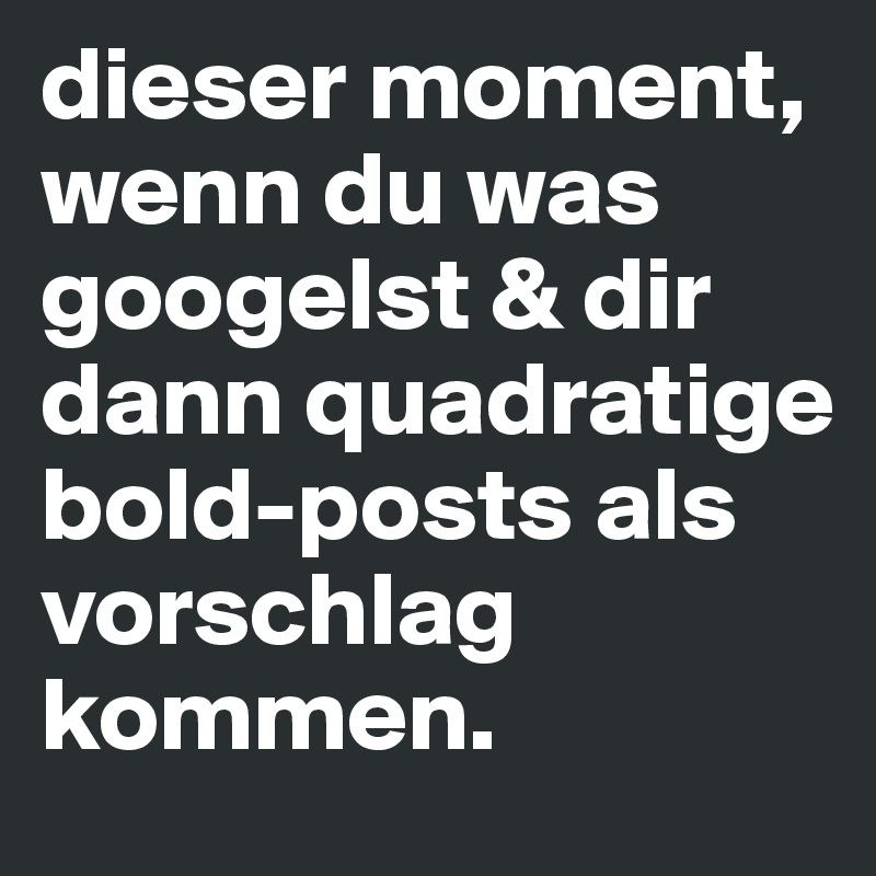 dieser moment, wenn du was googelst & dir dann quadratige bold-posts als vorschlag kommen.