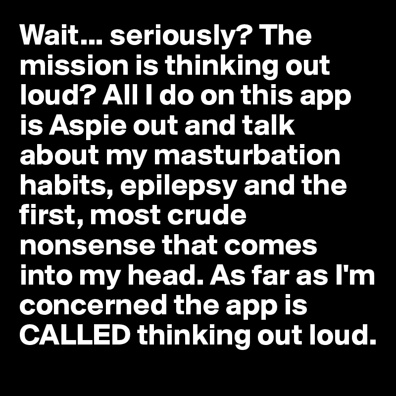 Wait... seriously? The mission is thinking out loud? All I do on this app is Aspie out and talk about my masturbation habits, epilepsy and the first, most crude nonsense that comes into my head. As far as I'm concerned the app is CALLED thinking out loud.