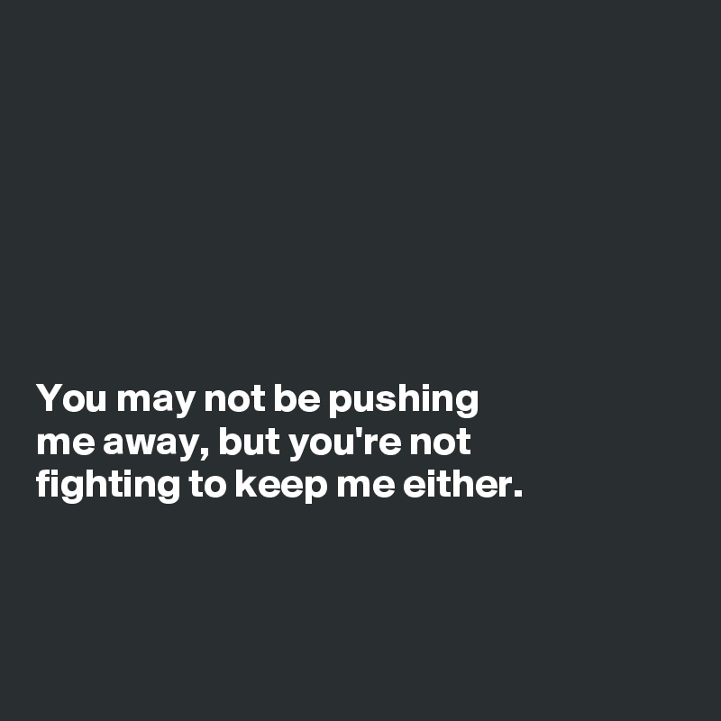 







You may not be pushing
me away, but you're not
fighting to keep me either. 



