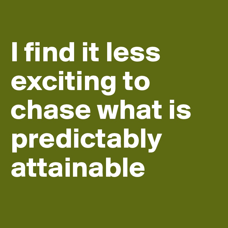 
I find it less exciting to chase what is predictably attainable
