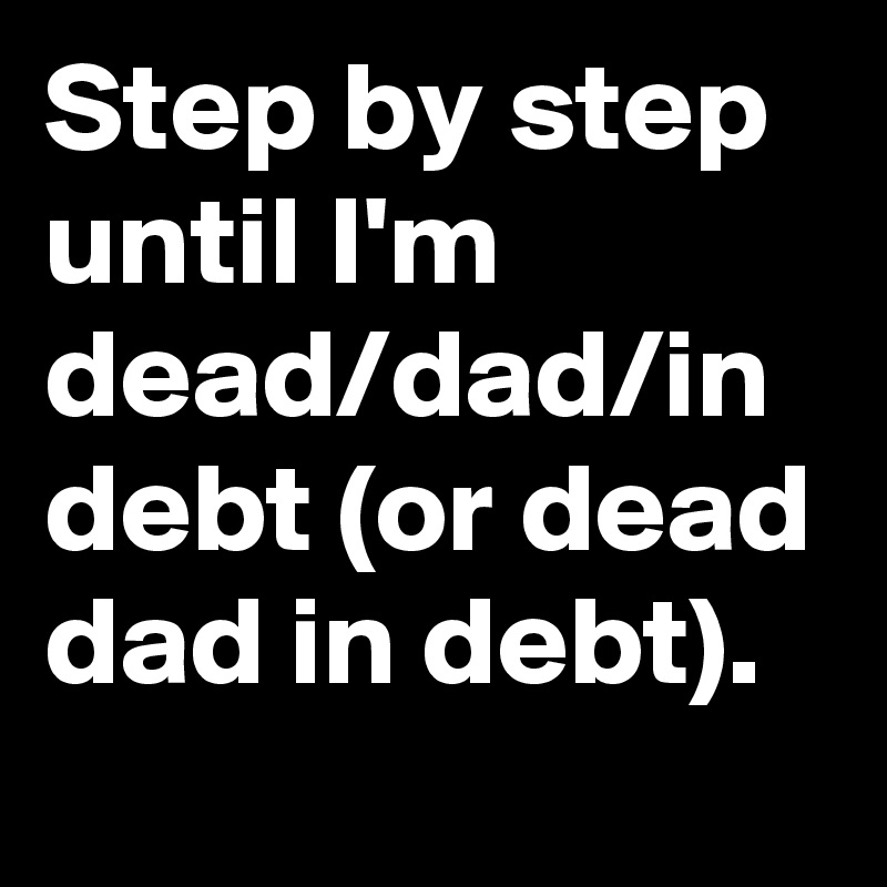Step by step until I'm dead/dad/in debt (or dead dad in debt).