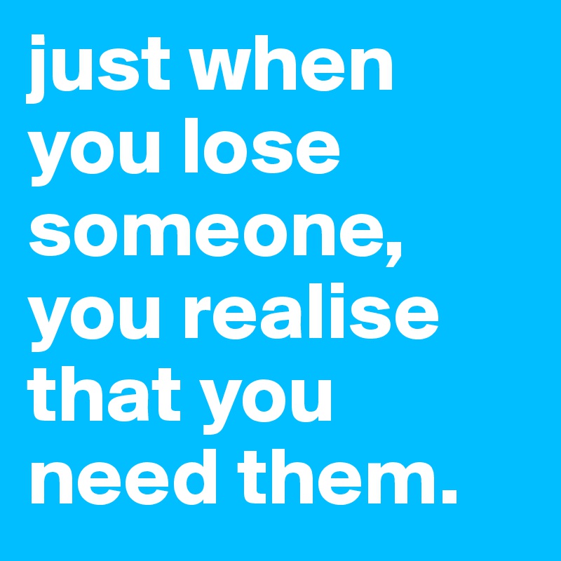 just when you lose someone, you realise that you need them.