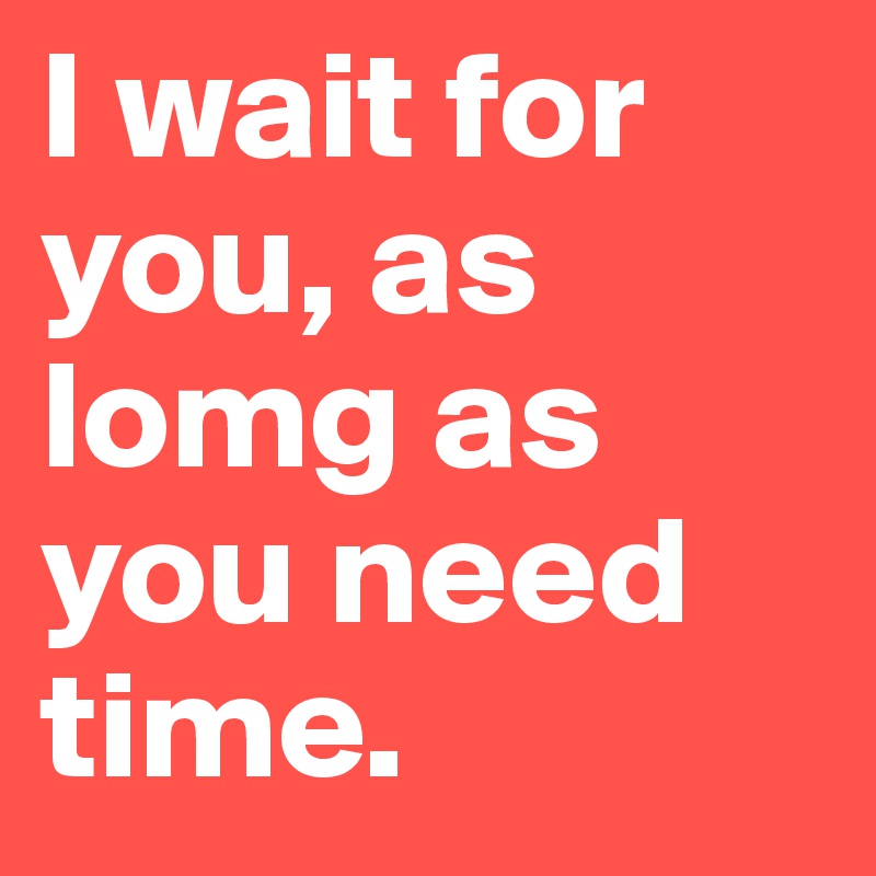 I wait for you, as lomg as you need time.
